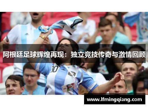 阿根廷足球辉煌再现：独立竞技传奇与激情回顾